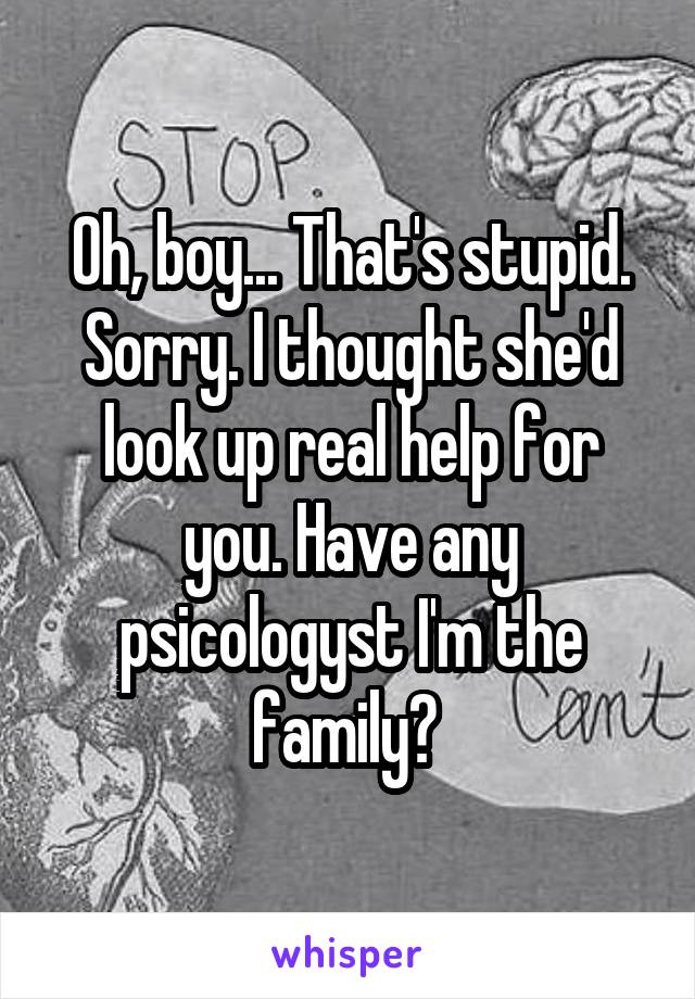 Oh, boy... That's stupid. Sorry. I thought she'd look up real help for you. Have any psicologyst I'm the family? 