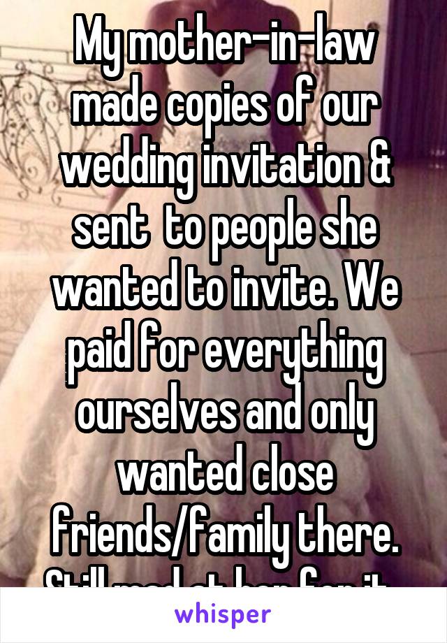 My mother-in-law made copies of our wedding invitation & sent  to people she wanted to invite. We paid for everything ourselves and only wanted close friends/family there. Still mad at her for it. 