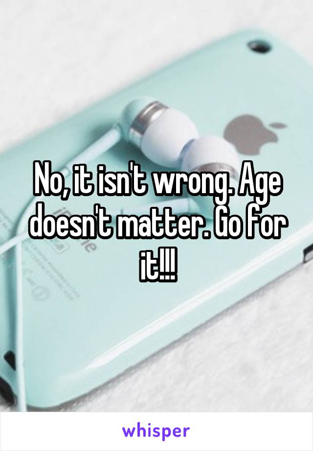 No, it isn't wrong. Age doesn't matter. Go for it!!!