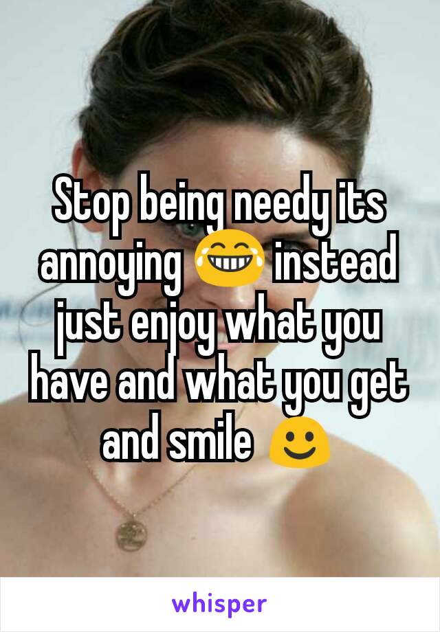 Stop being needy its annoying 😂 instead just enjoy what you have and what you get and smile ☺