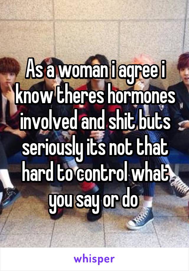 As a woman i agree i know theres hormones involved and shit buts seriously its not that hard to control what you say or do 