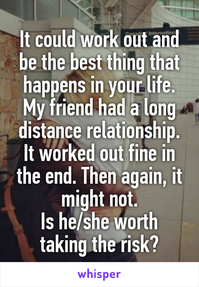 It could work out and be the best thing that happens in your life. My friend had a long distance relationship. It worked out fine in the end. Then again, it might not.
Is he/she worth taking the risk?