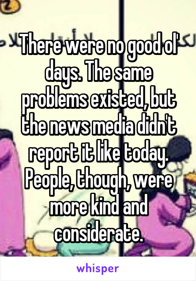 There were no good ol' days. The same problems existed, but the news media didn't report it like today. People, though, were more kind and considerate.