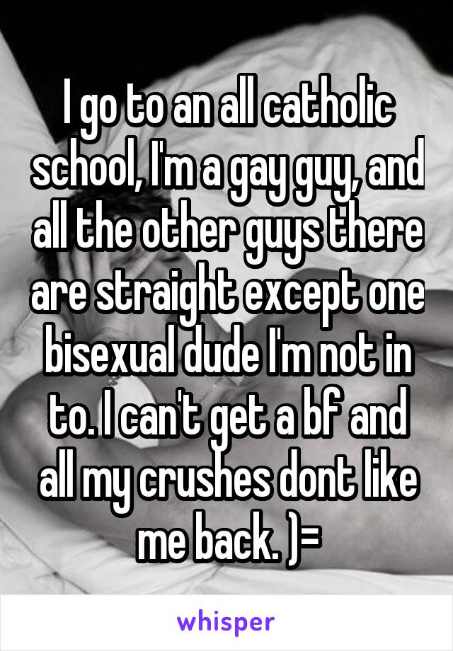 I go to an all catholic school, I'm a gay guy, and all the other guys there are straight except one bisexual dude I'm not in to. I can't get a bf and all my crushes dont like me back. )=