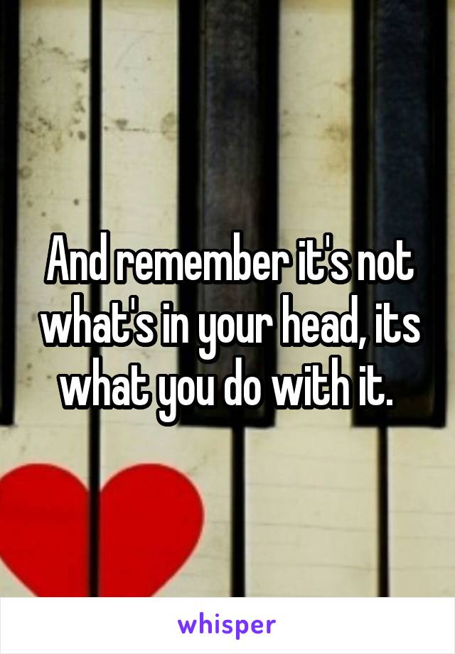 And remember it's not what's in your head, its what you do with it. 