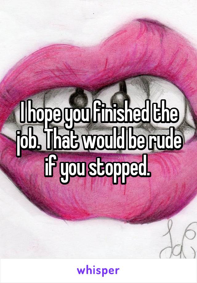 I hope you finished the job. That would be rude if you stopped. 