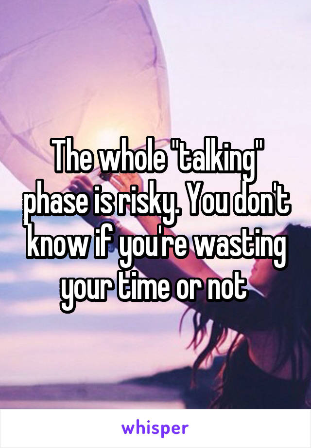 The whole "talking" phase is risky. You don't know if you're wasting your time or not 