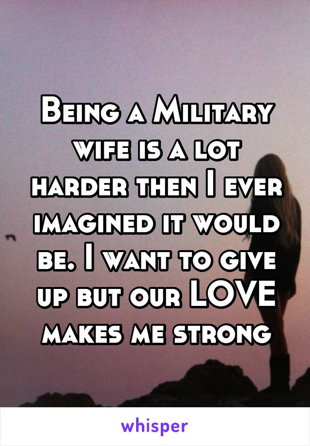 Being a Military wife is a lot harder then I ever imagined it would be. I want to give up but our LOVE makes me strong
