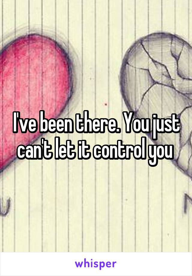 I've been there. You just can't let it control you 