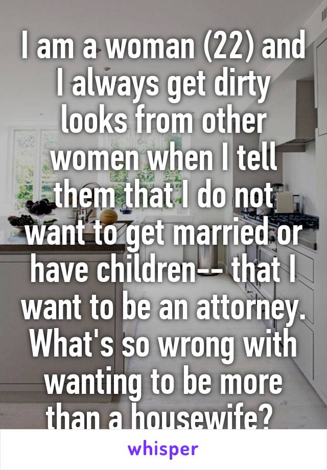 I am a woman (22) and I always get dirty looks from other women when I tell them that I do not want to get married or have children-- that I want to be an attorney. What's so wrong with wanting to be more than a housewife? 