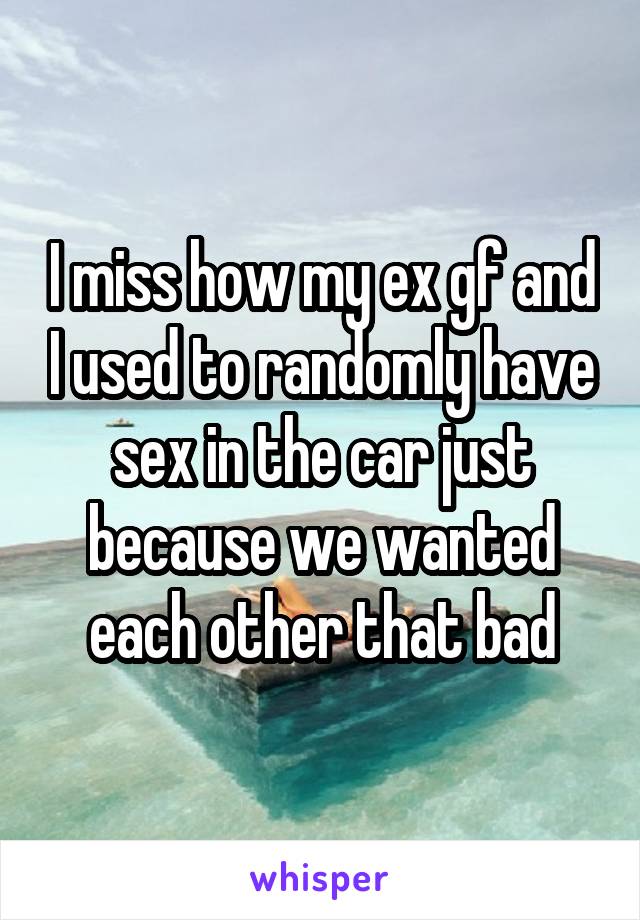 I miss how my ex gf and I used to randomly have sex in the car just because we wanted each other that bad