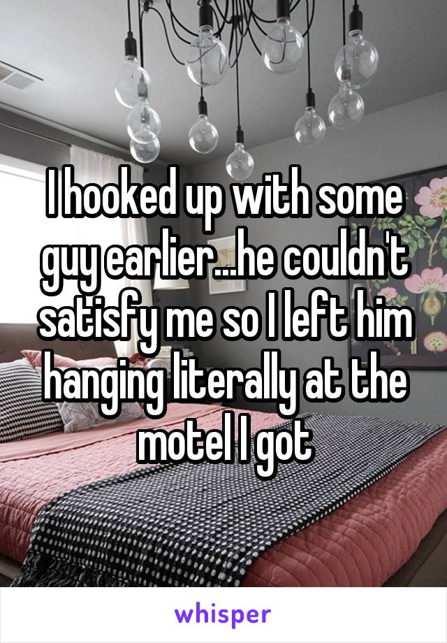 I hooked up with some guy earlier...he couldn't satisfy me so I left him hanging literally at the motel I got