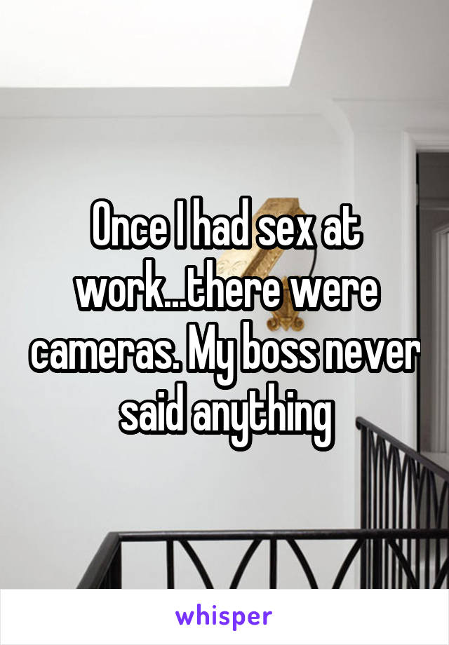 Once I had sex at work...there were cameras. My boss never said anything