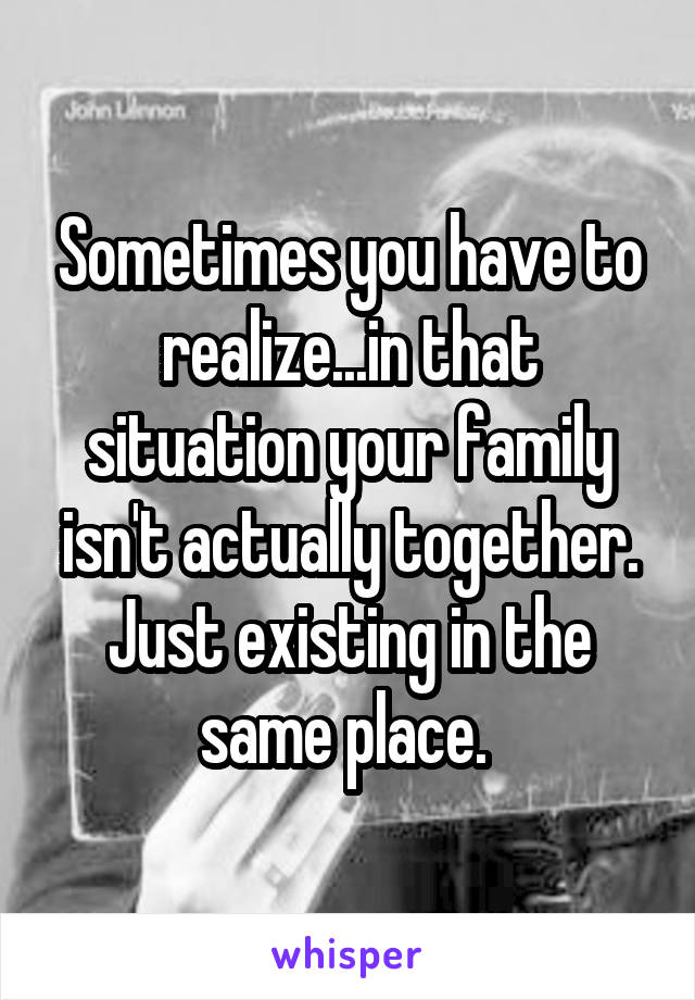 Sometimes you have to realize...in that situation your family isn't actually together. Just existing in the same place. 