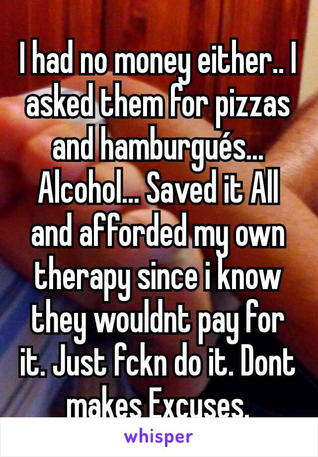 I had no money either.. I asked them for pizzas and hamburgués... Alcohol... Saved it All and afforded my own therapy since i know they wouldnt pay for it. Just fckn do it. Dont makes Excuses.