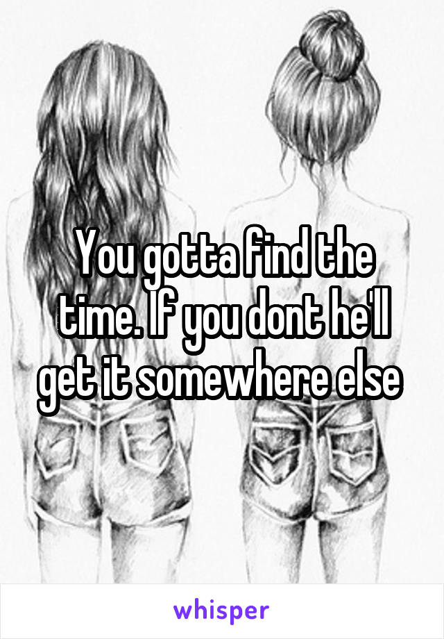 You gotta find the time. If you dont he'll get it somewhere else 