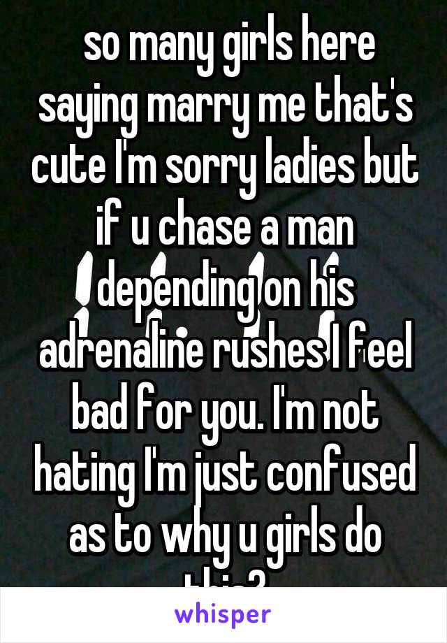 so many girls here saying marry me that's cute I'm sorry ladies but if u chase a man depending on his adrenaline rushes I feel bad for you. I'm not hating I'm just confused as to why u girls do this?