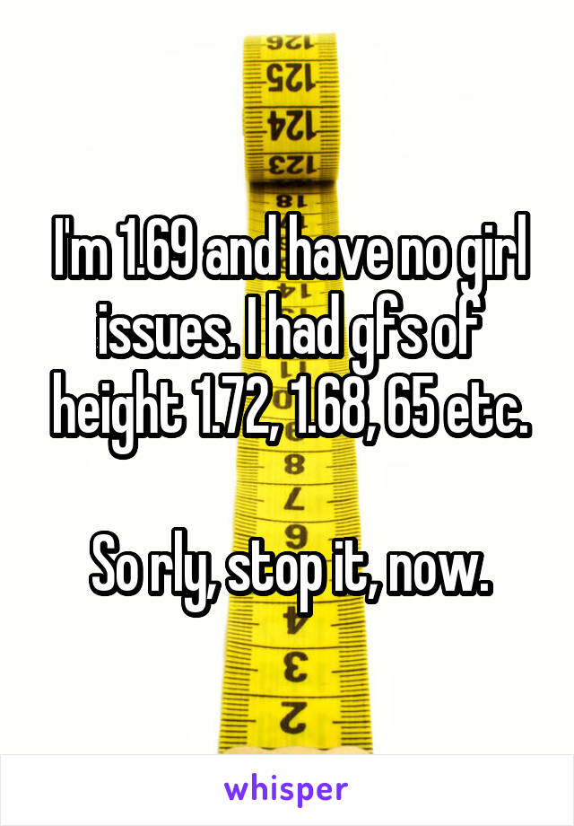 I'm 1.69 and have no girl issues. I had gfs of height 1.72, 1.68, 65 etc.

So rly, stop it, now.