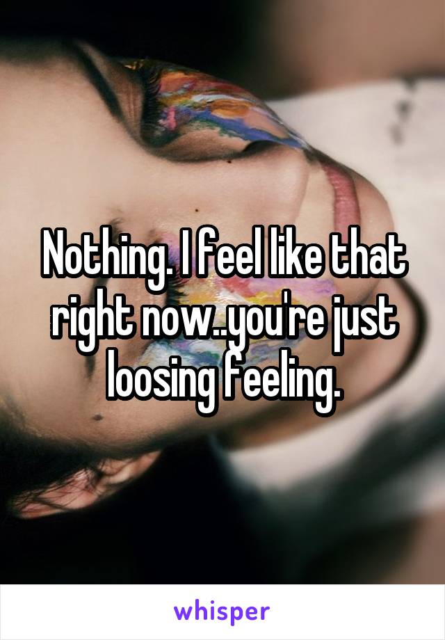 Nothing. I feel like that right now..you're just loosing feeling.