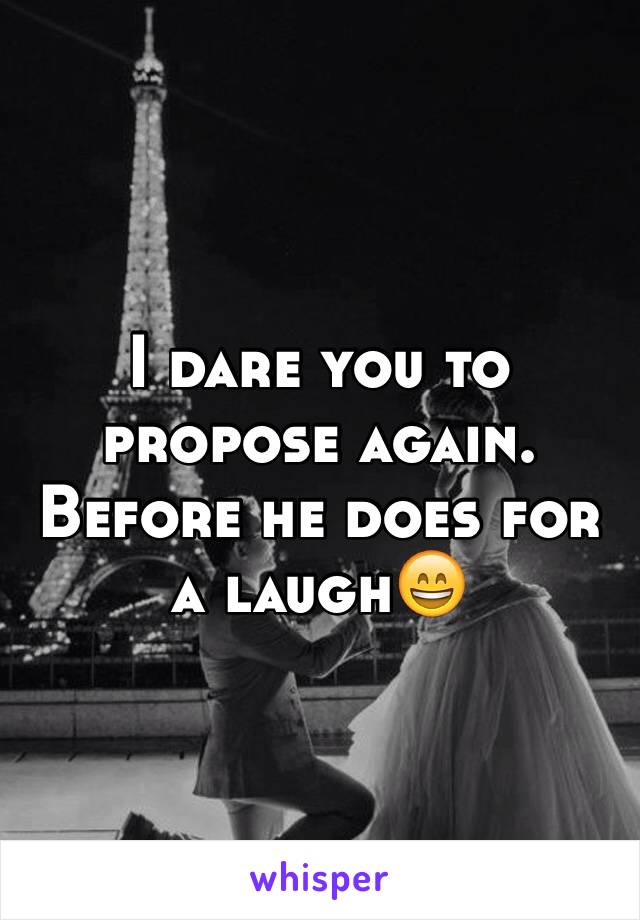 I dare you to propose again. Before he does for a laugh😄