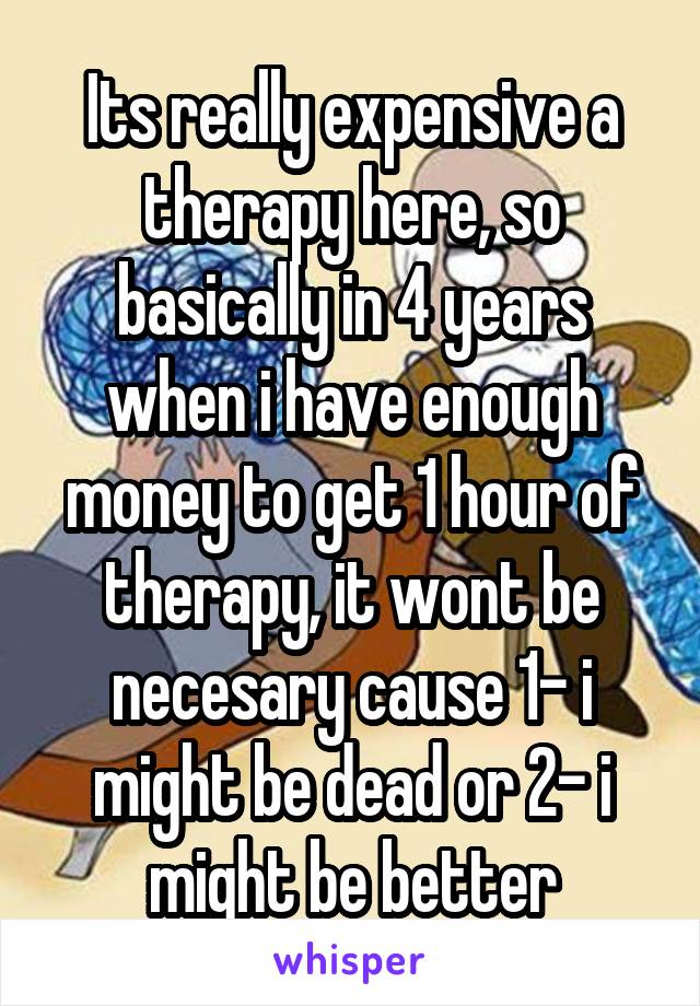 Its really expensive a therapy here, so basically in 4 years when i have enough money to get 1 hour of therapy, it wont be necesary cause 1- i might be dead or 2- i might be better