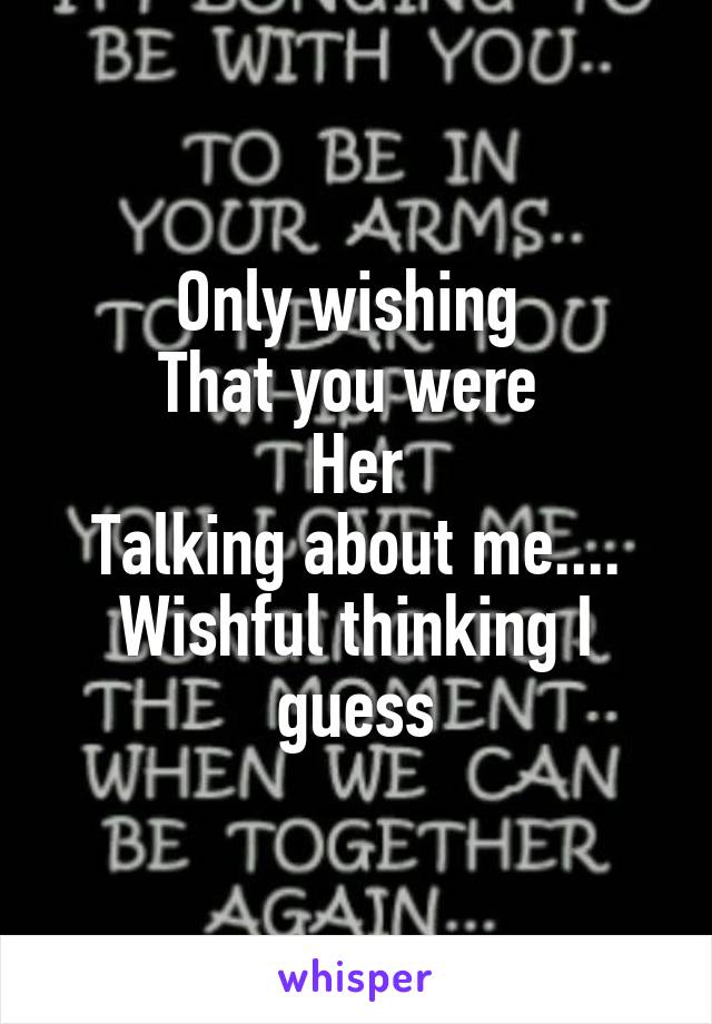 Only wishing 
That you were 
Her
Talking about me....
Wishful thinking I guess