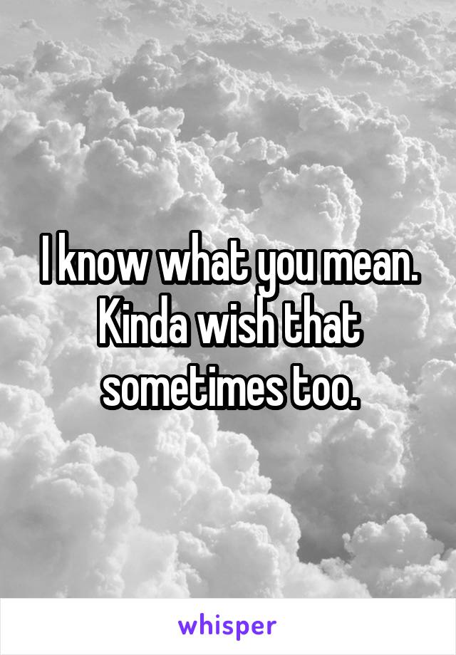 I know what you mean. Kinda wish that sometimes too.