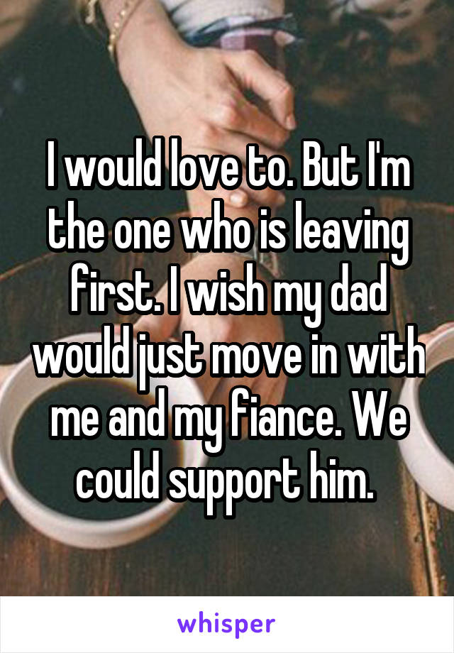 I would love to. But I'm the one who is leaving first. I wish my dad would just move in with me and my fiance. We could support him. 