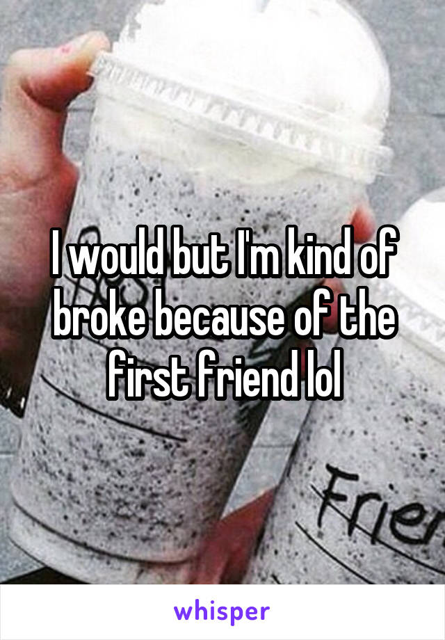 I would but I'm kind of broke because of the first friend lol