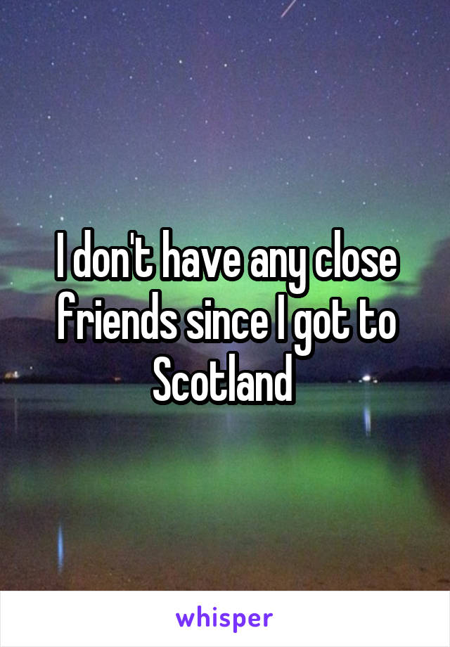 I don't have any close friends since I got to Scotland 