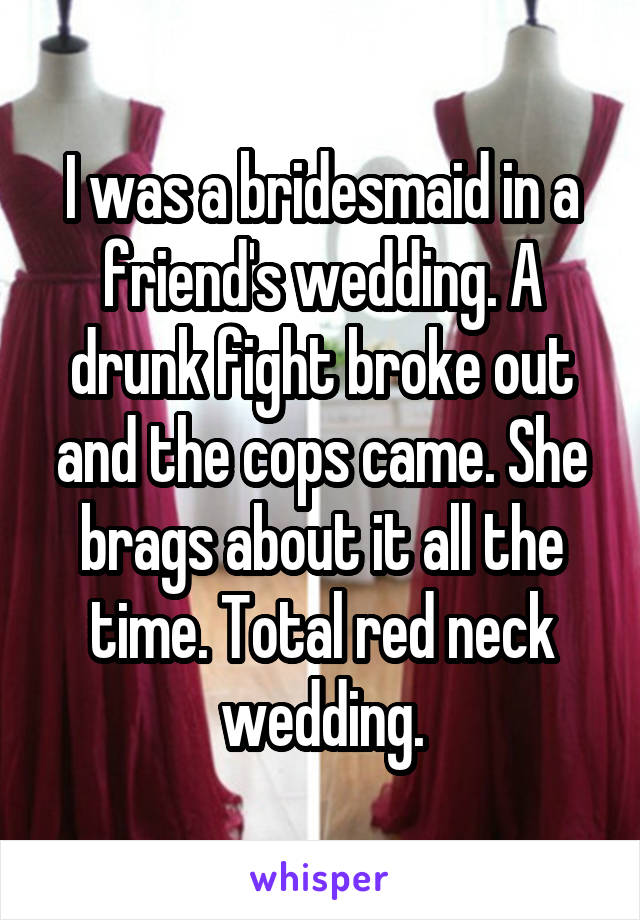 I was a bridesmaid in a friend's wedding. A drunk fight broke out and the cops came. She brags about it all the time. Total red neck wedding.
