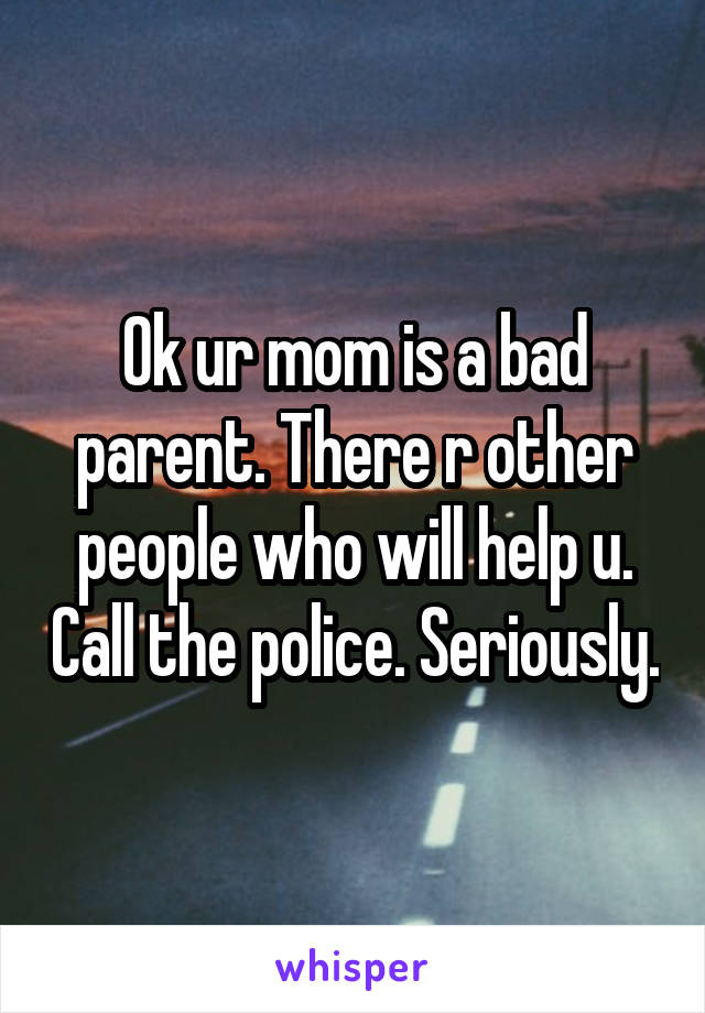 Ok ur mom is a bad parent. There r other people who will help u. Call the police. Seriously.