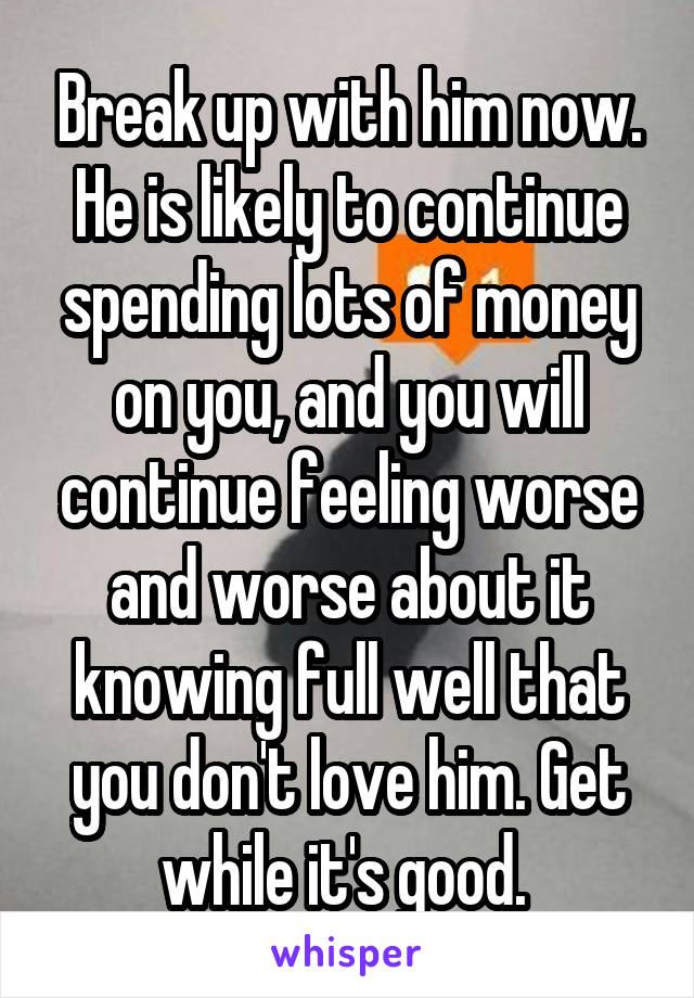 Break up with him now. He is likely to continue spending lots of money on you, and you will continue feeling worse and worse about it knowing full well that you don't love him. Get while it's good. 