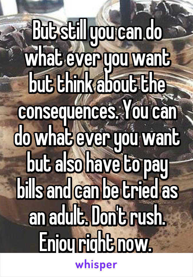 But still you can do what ever you want but think about the consequences. You can do what ever you want but also have to pay bills and can be tried as an adult. Don't rush. Enjoy right now. 