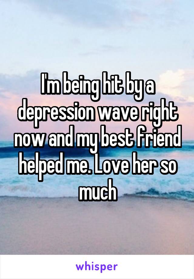 I'm being hit by a depression wave right now and my best friend helped me. Love her so much