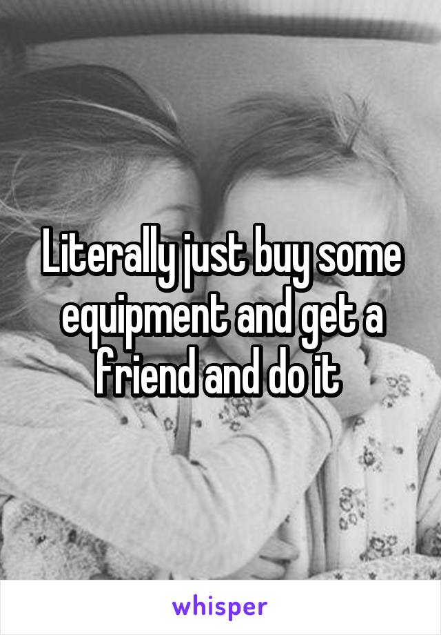 Literally just buy some equipment and get a friend and do it 