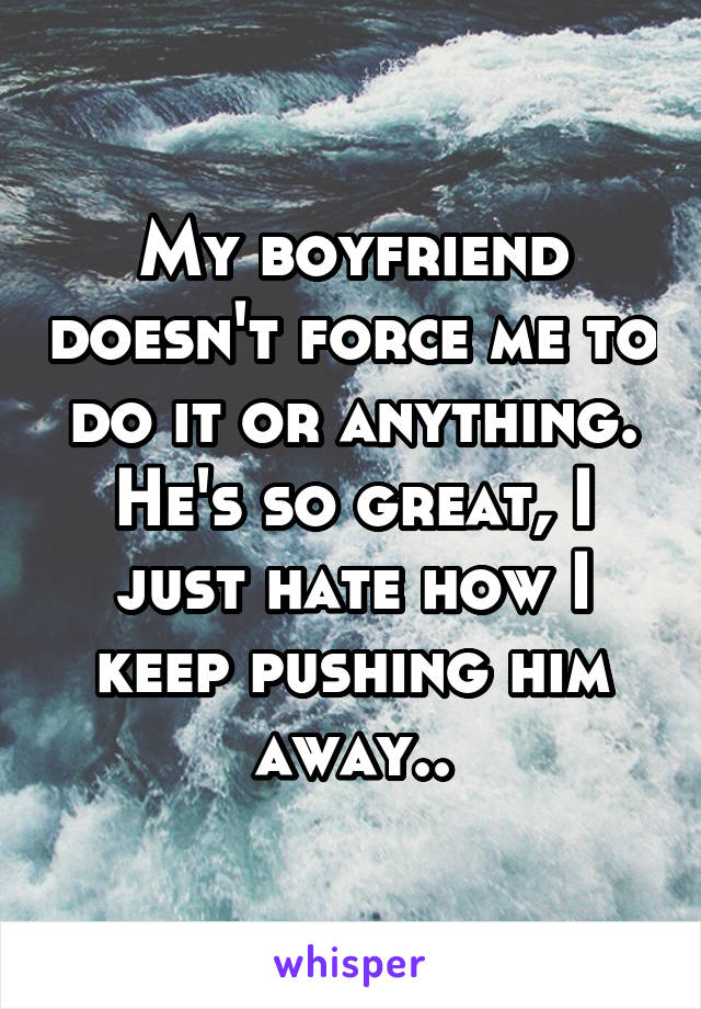 My boyfriend doesn't force me to do it or anything. He's so great, I just hate how I keep pushing him away..