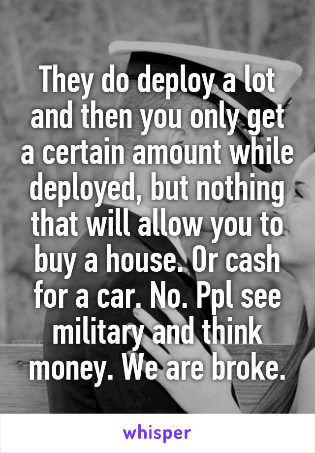 They do deploy a lot and then you only get a certain amount while deployed, but nothing that will allow you to buy a house. Or cash for a car. No. Ppl see military and think money. We are broke.