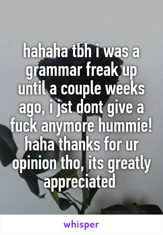 hahaha tbh i was a grammar freak up
until a couple weeks ago, i jst dont give a fuck anymore hummie! haha thanks for ur opinion tho, its greatly appreciated 