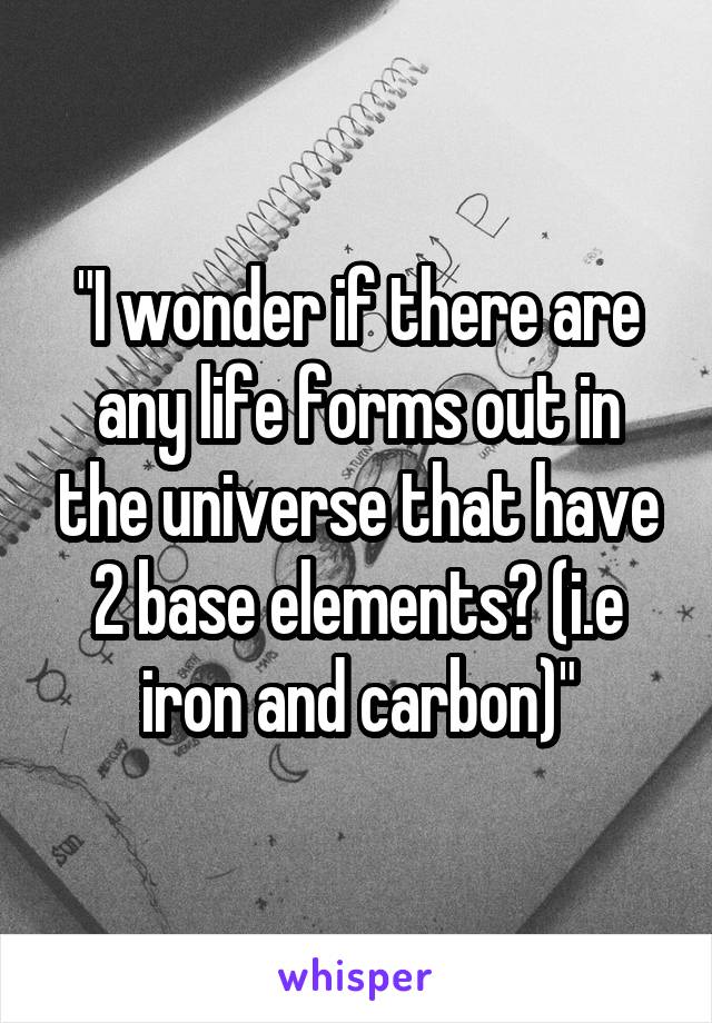 "I wonder if there are any life forms out in the universe that have 2 base elements? (i.e iron and carbon)"