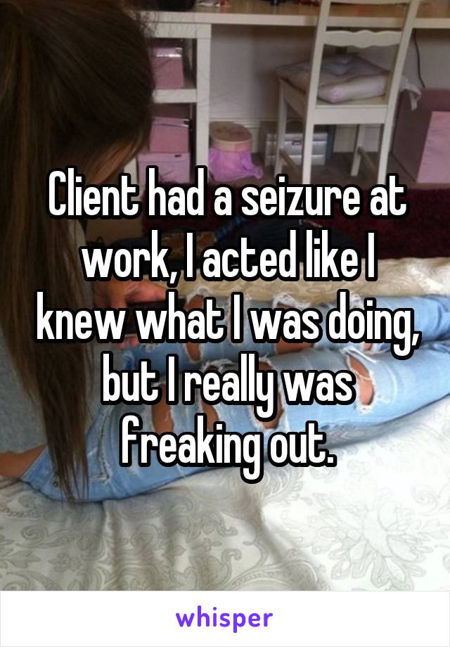 Client had a seizure at work, I acted like I knew what I was doing, but I really was freaking out.