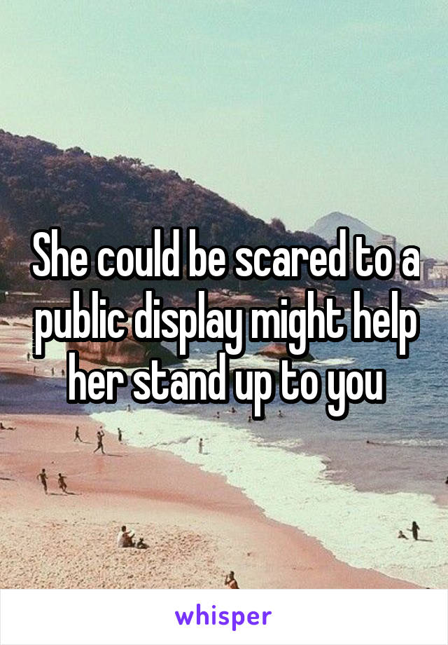 She could be scared to a public display might help her stand up to you