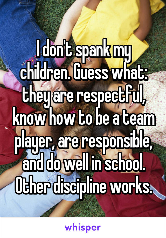 I don't spank my children. Guess what: they are respectful, know how to be a team player, are responsible, and do well in school. Other discipline works.