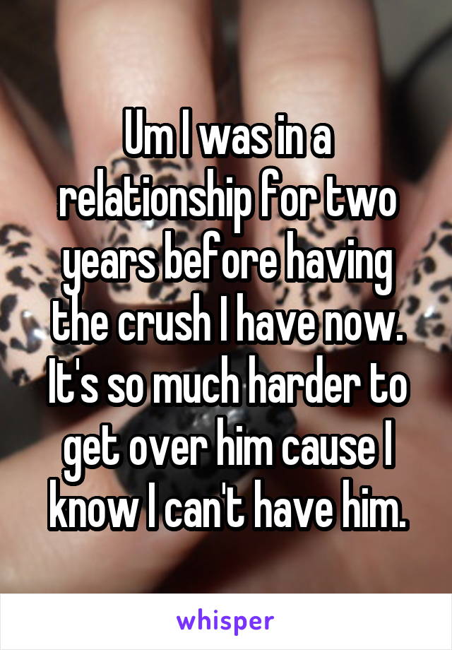 Um I was in a relationship for two years before having the crush I have now. It's so much harder to get over him cause I know I can't have him.