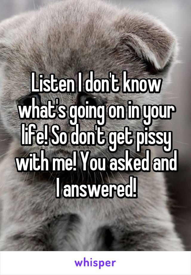 Listen I don't know what's going on in your life! So don't get pissy with me! You asked and I answered!