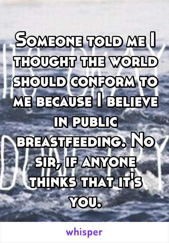 Someone told me I thought the world should conform to me because I believe in public breastfeeding. No sir, if anyone thinks that it's you.