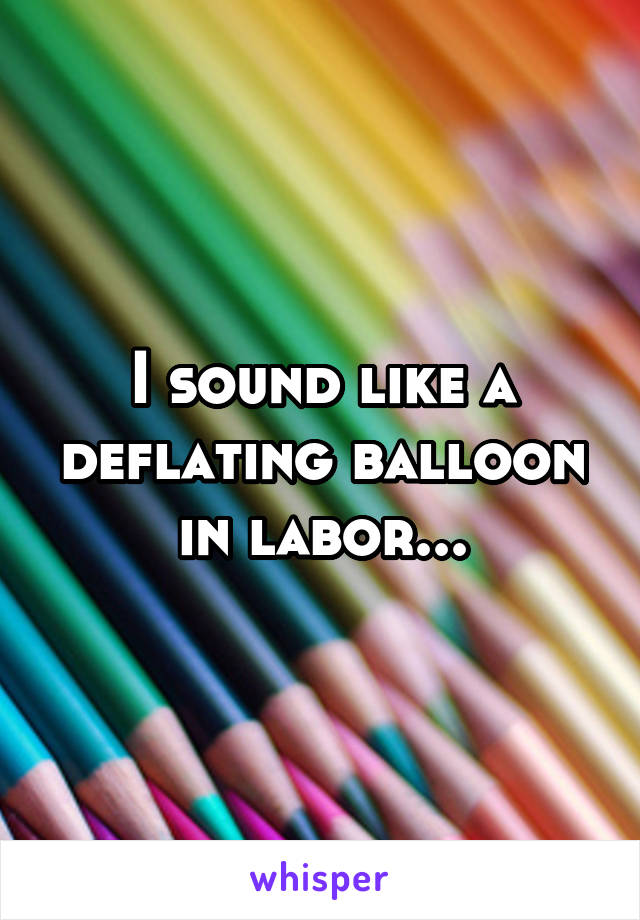 I sound like a deflating balloon in labor...