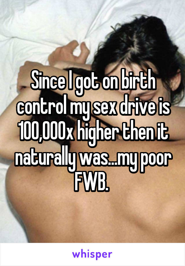 Since I got on birth control my sex drive is 100,000x higher then it naturally was...my poor FWB. 