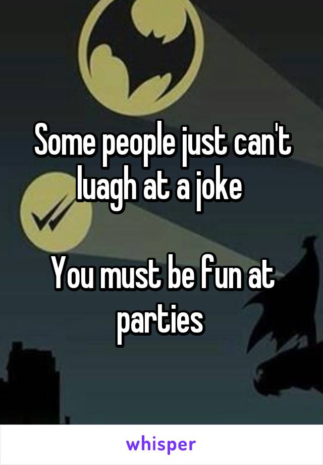 Some people just can't luagh at a joke 

You must be fun at parties 