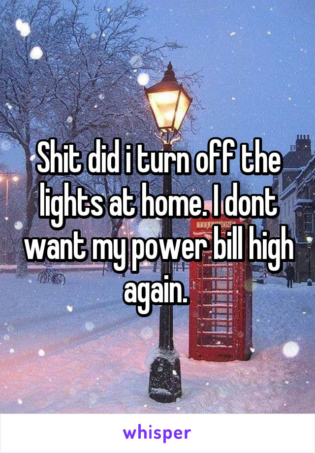 Shit did i turn off the lights at home. I dont want my power bill high again. 